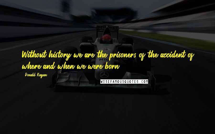 Donald Kagan Quotes: Without history we are the prisoners of the accident of where and when we were born.