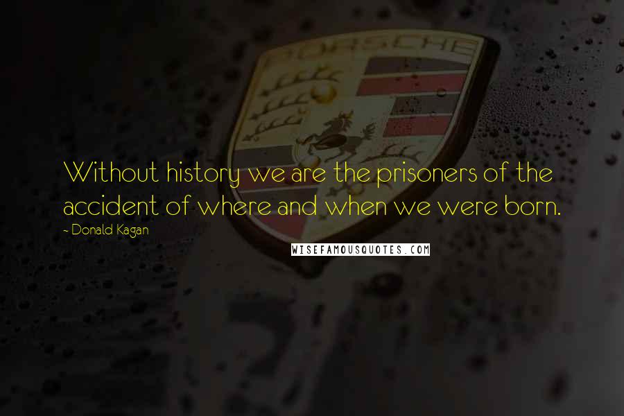 Donald Kagan Quotes: Without history we are the prisoners of the accident of where and when we were born.