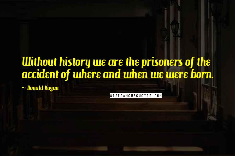 Donald Kagan Quotes: Without history we are the prisoners of the accident of where and when we were born.