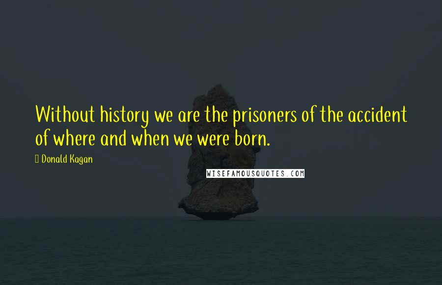 Donald Kagan Quotes: Without history we are the prisoners of the accident of where and when we were born.