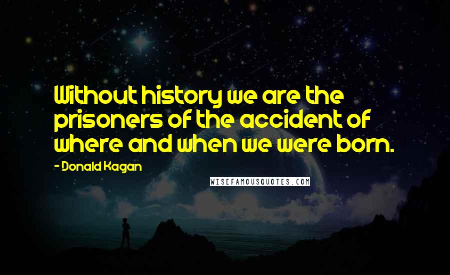 Donald Kagan Quotes: Without history we are the prisoners of the accident of where and when we were born.