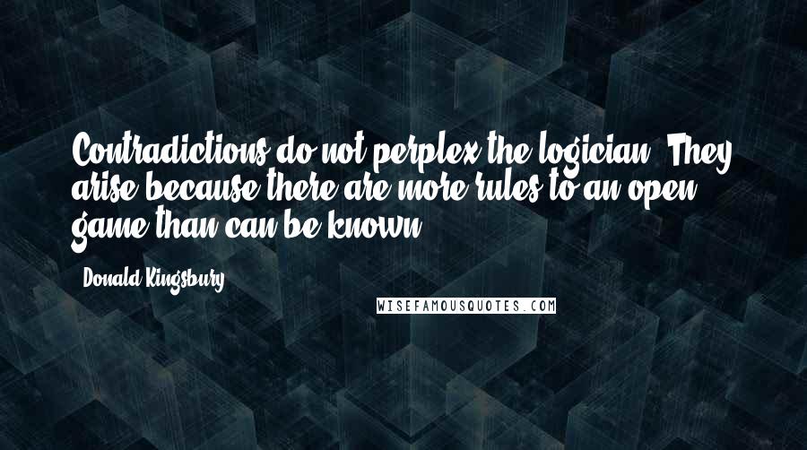 Donald Kingsbury Quotes: Contradictions do not perplex the logician. They arise because there are more rules to an open game than can be known.