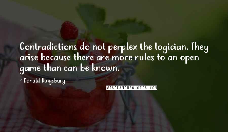 Donald Kingsbury Quotes: Contradictions do not perplex the logician. They arise because there are more rules to an open game than can be known.