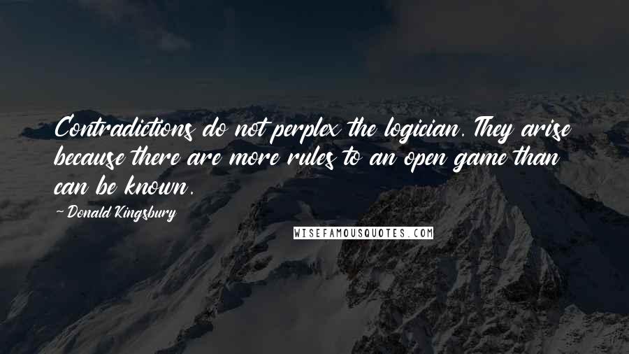 Donald Kingsbury Quotes: Contradictions do not perplex the logician. They arise because there are more rules to an open game than can be known.