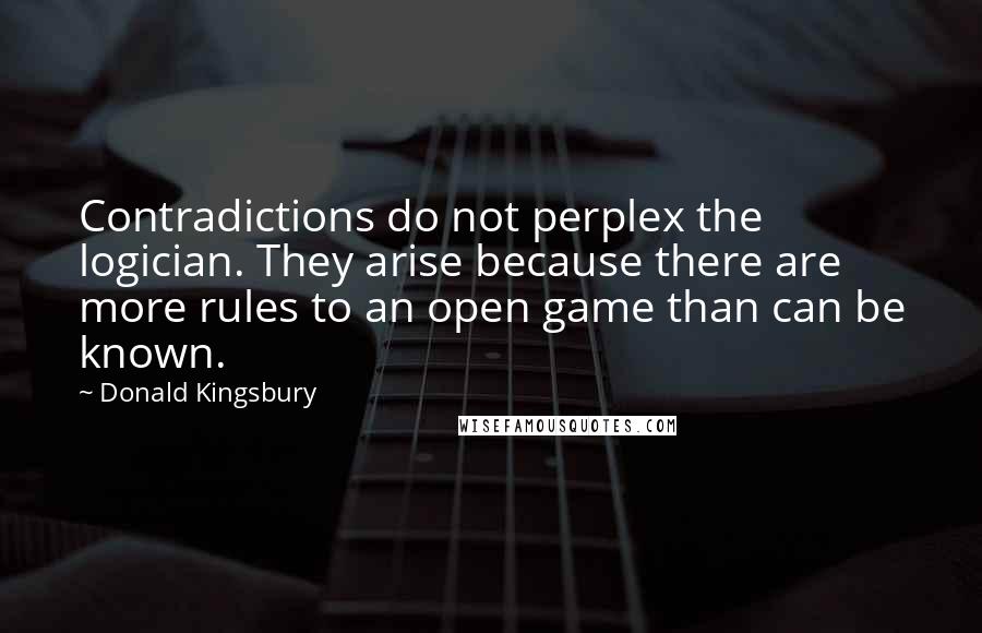 Donald Kingsbury Quotes: Contradictions do not perplex the logician. They arise because there are more rules to an open game than can be known.
