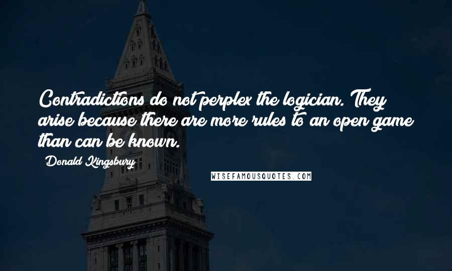 Donald Kingsbury Quotes: Contradictions do not perplex the logician. They arise because there are more rules to an open game than can be known.