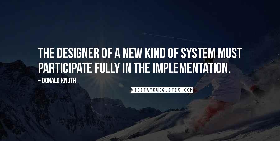 Donald Knuth Quotes: The designer of a new kind of system must participate fully in the implementation.