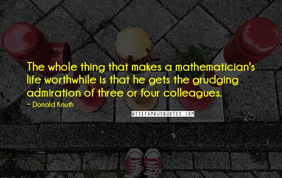 Donald Knuth Quotes: The whole thing that makes a mathematician's life worthwhile is that he gets the grudging admiration of three or four colleagues.