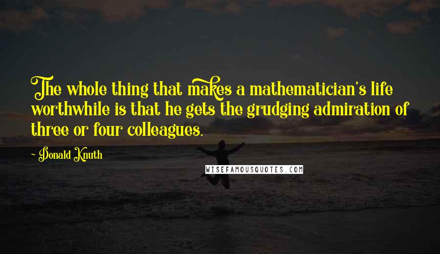 Donald Knuth Quotes: The whole thing that makes a mathematician's life worthwhile is that he gets the grudging admiration of three or four colleagues.