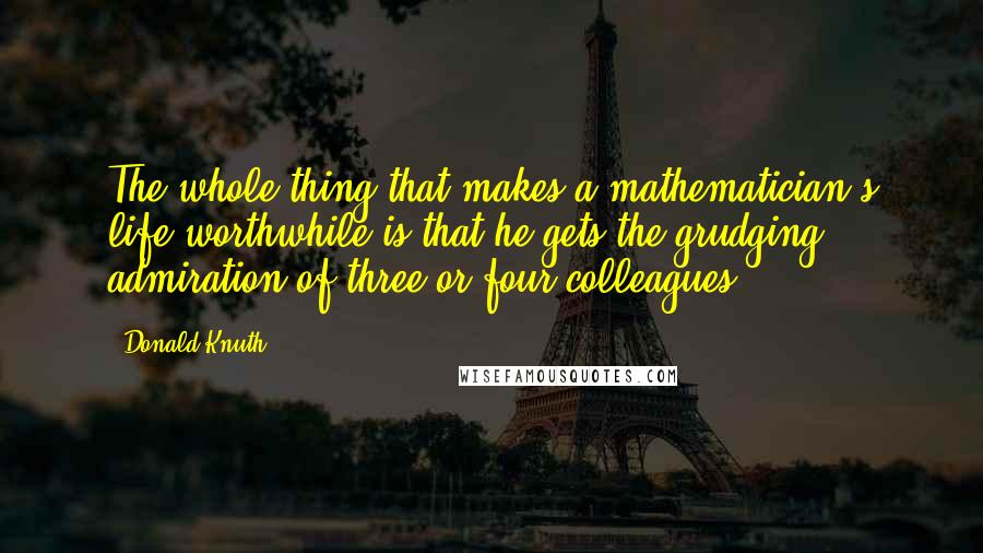 Donald Knuth Quotes: The whole thing that makes a mathematician's life worthwhile is that he gets the grudging admiration of three or four colleagues.