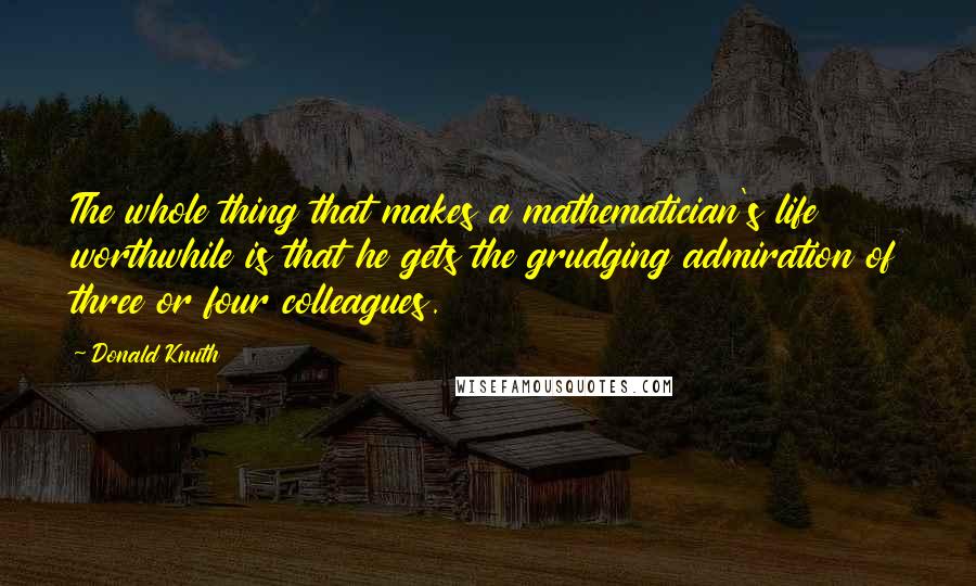 Donald Knuth Quotes: The whole thing that makes a mathematician's life worthwhile is that he gets the grudging admiration of three or four colleagues.