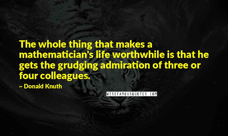 Donald Knuth Quotes: The whole thing that makes a mathematician's life worthwhile is that he gets the grudging admiration of three or four colleagues.