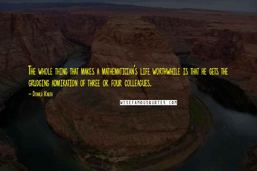 Donald Knuth Quotes: The whole thing that makes a mathematician's life worthwhile is that he gets the grudging admiration of three or four colleagues.