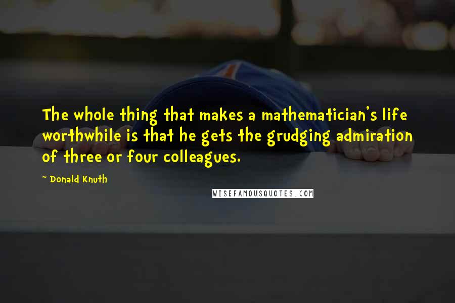 Donald Knuth Quotes: The whole thing that makes a mathematician's life worthwhile is that he gets the grudging admiration of three or four colleagues.