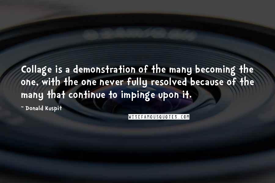 Donald Kuspit Quotes: Collage is a demonstration of the many becoming the one, with the one never fully resolved because of the many that continue to impinge upon it.