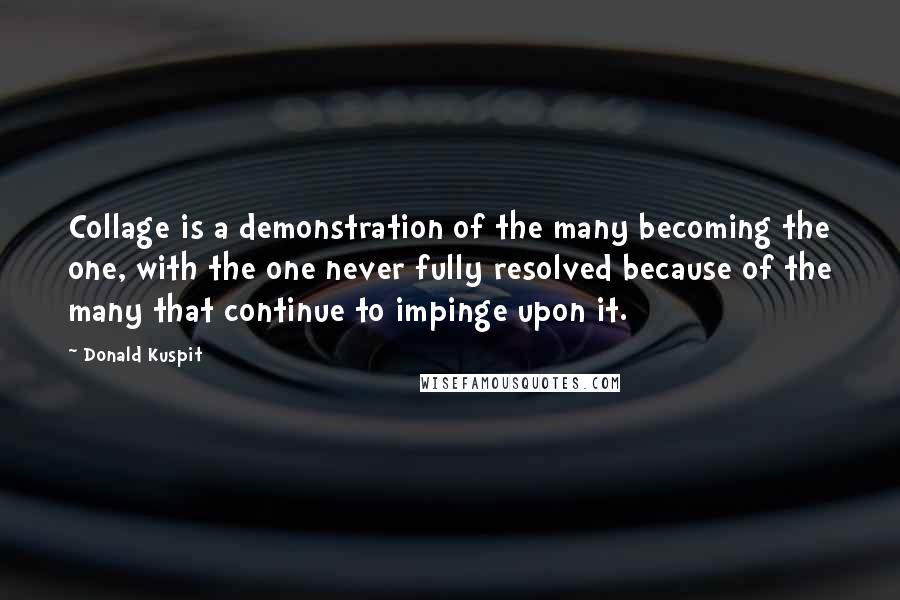 Donald Kuspit Quotes: Collage is a demonstration of the many becoming the one, with the one never fully resolved because of the many that continue to impinge upon it.