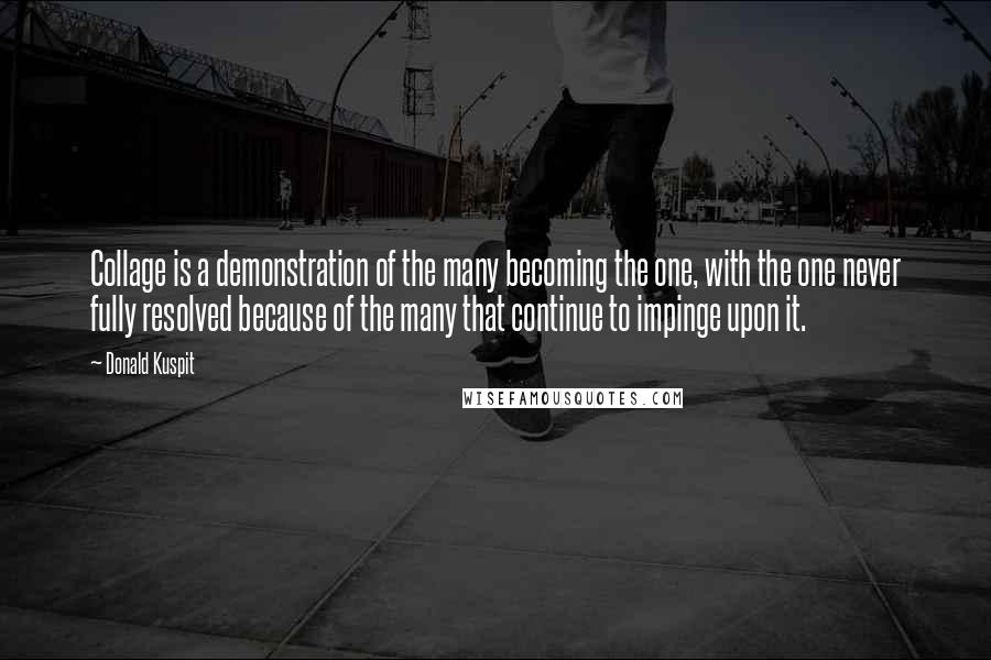 Donald Kuspit Quotes: Collage is a demonstration of the many becoming the one, with the one never fully resolved because of the many that continue to impinge upon it.