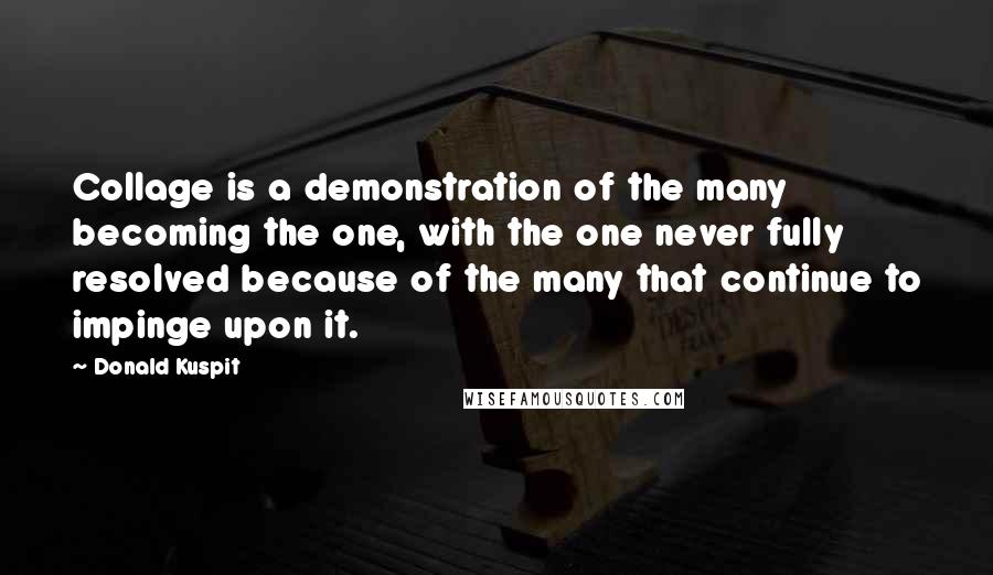 Donald Kuspit Quotes: Collage is a demonstration of the many becoming the one, with the one never fully resolved because of the many that continue to impinge upon it.