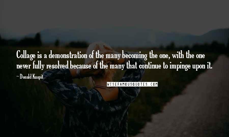 Donald Kuspit Quotes: Collage is a demonstration of the many becoming the one, with the one never fully resolved because of the many that continue to impinge upon it.