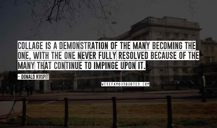 Donald Kuspit Quotes: Collage is a demonstration of the many becoming the one, with the one never fully resolved because of the many that continue to impinge upon it.