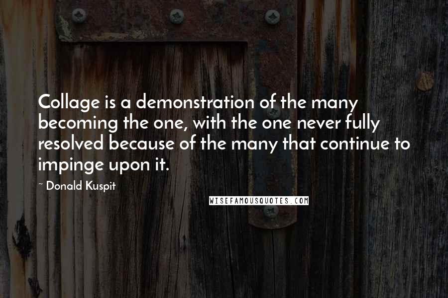 Donald Kuspit Quotes: Collage is a demonstration of the many becoming the one, with the one never fully resolved because of the many that continue to impinge upon it.