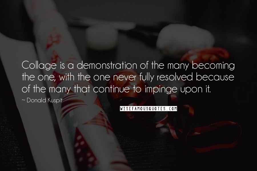 Donald Kuspit Quotes: Collage is a demonstration of the many becoming the one, with the one never fully resolved because of the many that continue to impinge upon it.