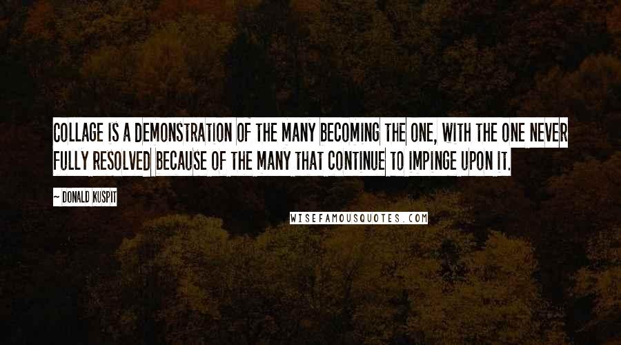 Donald Kuspit Quotes: Collage is a demonstration of the many becoming the one, with the one never fully resolved because of the many that continue to impinge upon it.