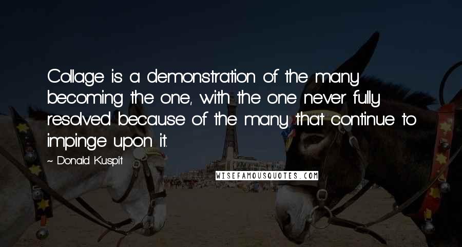 Donald Kuspit Quotes: Collage is a demonstration of the many becoming the one, with the one never fully resolved because of the many that continue to impinge upon it.