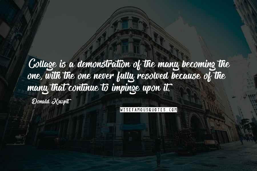 Donald Kuspit Quotes: Collage is a demonstration of the many becoming the one, with the one never fully resolved because of the many that continue to impinge upon it.