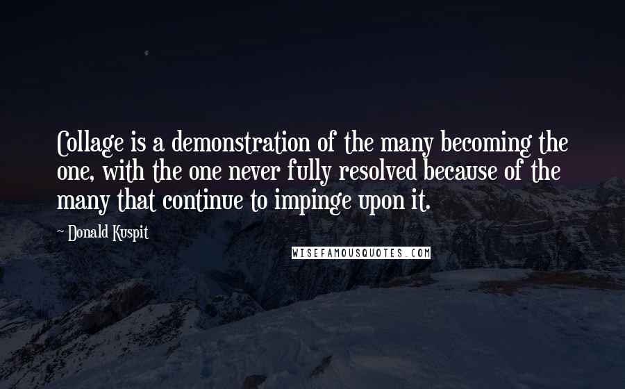 Donald Kuspit Quotes: Collage is a demonstration of the many becoming the one, with the one never fully resolved because of the many that continue to impinge upon it.