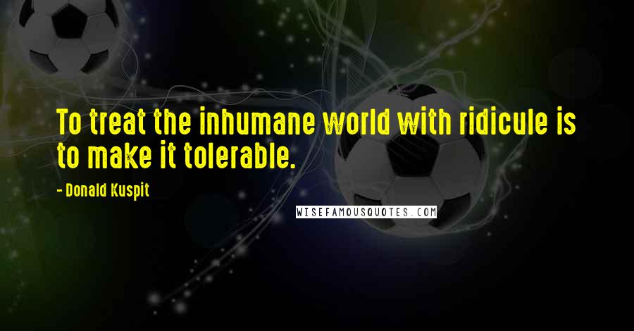 Donald Kuspit Quotes: To treat the inhumane world with ridicule is to make it tolerable.