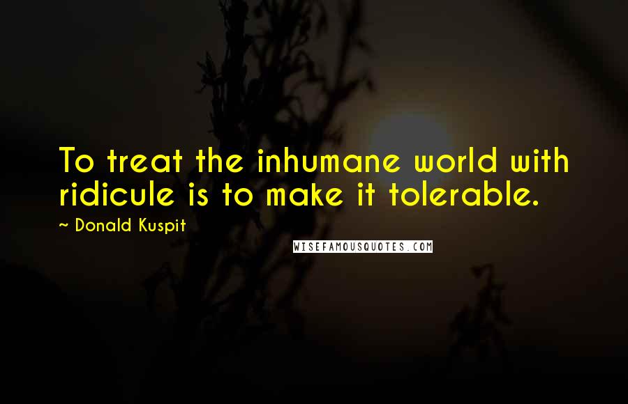 Donald Kuspit Quotes: To treat the inhumane world with ridicule is to make it tolerable.