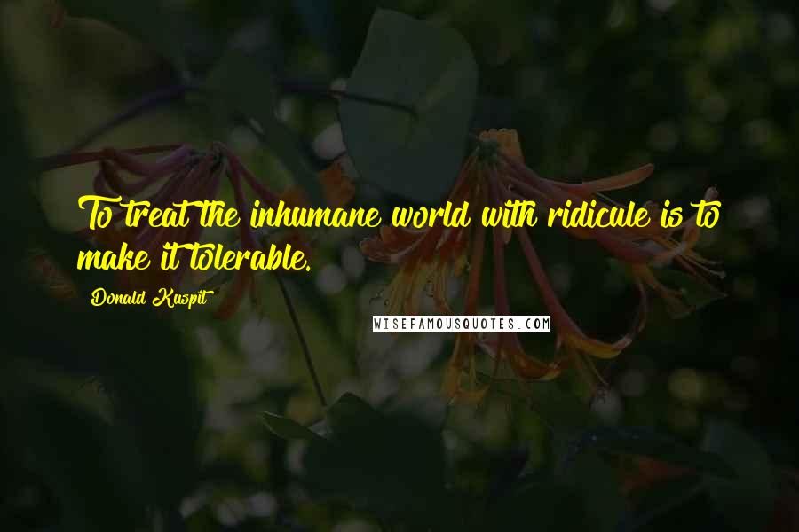 Donald Kuspit Quotes: To treat the inhumane world with ridicule is to make it tolerable.