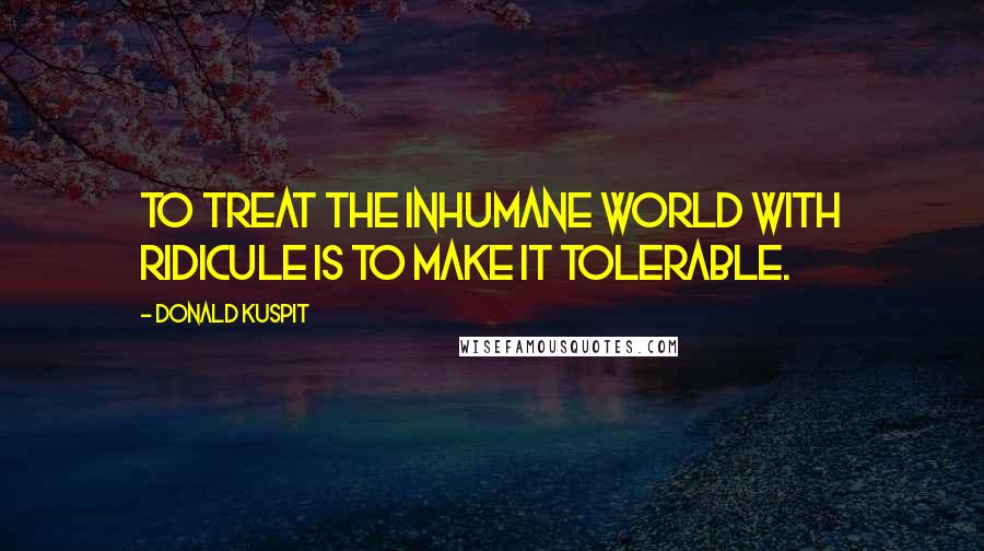 Donald Kuspit Quotes: To treat the inhumane world with ridicule is to make it tolerable.