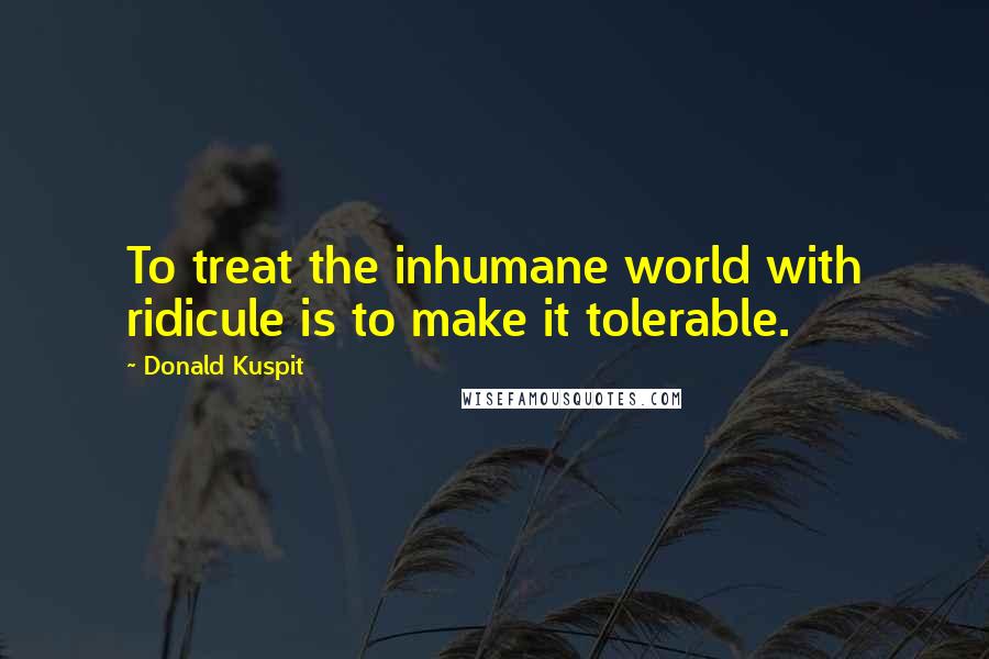 Donald Kuspit Quotes: To treat the inhumane world with ridicule is to make it tolerable.