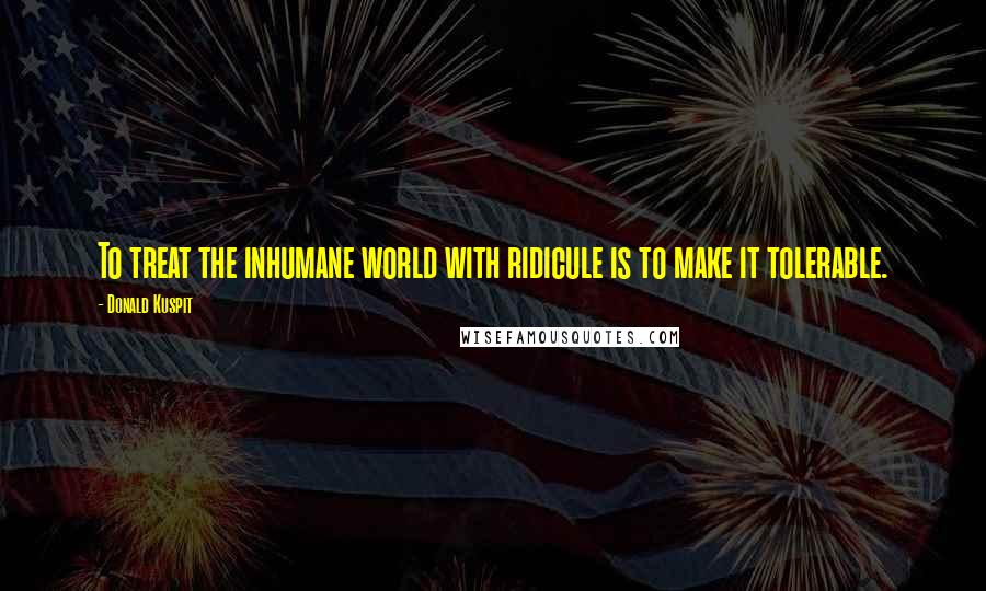 Donald Kuspit Quotes: To treat the inhumane world with ridicule is to make it tolerable.