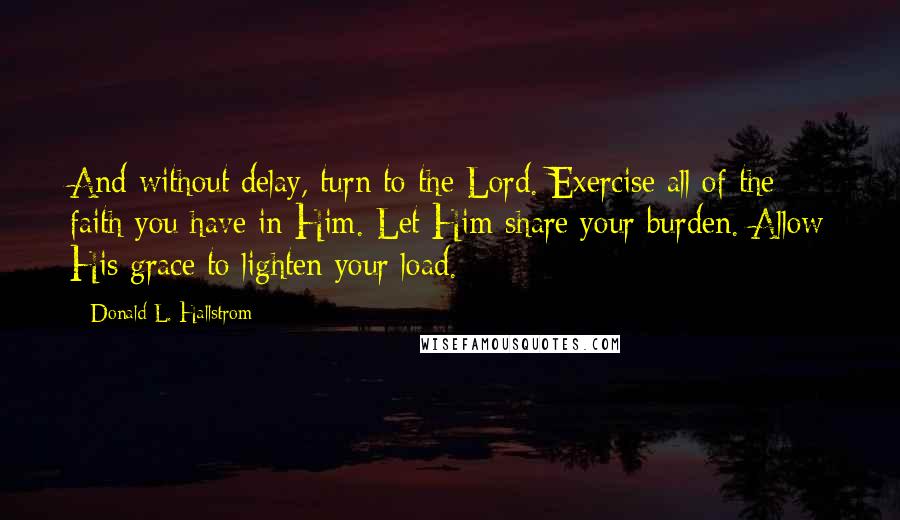 Donald L. Hallstrom Quotes: And without delay, turn to the Lord. Exercise all of the faith you have in Him. Let Him share your burden. Allow His grace to lighten your load.