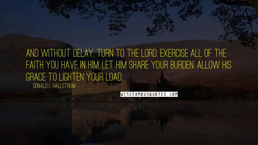 Donald L. Hallstrom Quotes: And without delay, turn to the Lord. Exercise all of the faith you have in Him. Let Him share your burden. Allow His grace to lighten your load.