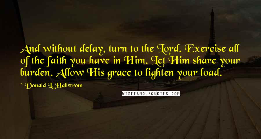 Donald L. Hallstrom Quotes: And without delay, turn to the Lord. Exercise all of the faith you have in Him. Let Him share your burden. Allow His grace to lighten your load.