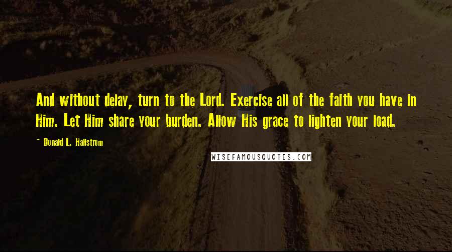 Donald L. Hallstrom Quotes: And without delay, turn to the Lord. Exercise all of the faith you have in Him. Let Him share your burden. Allow His grace to lighten your load.