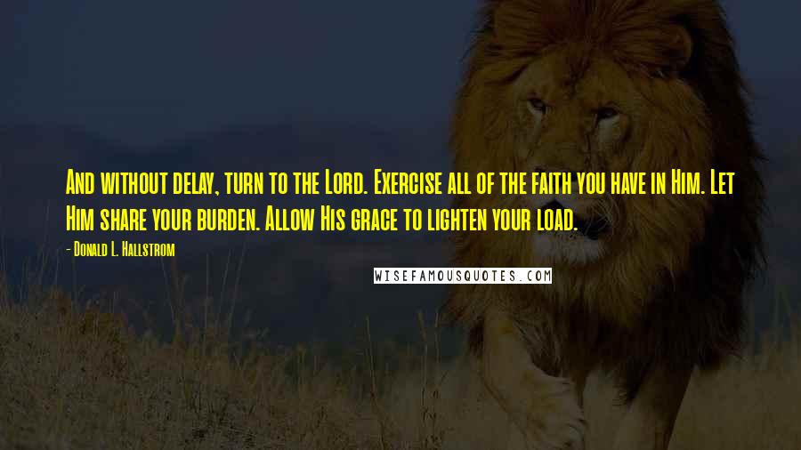 Donald L. Hallstrom Quotes: And without delay, turn to the Lord. Exercise all of the faith you have in Him. Let Him share your burden. Allow His grace to lighten your load.