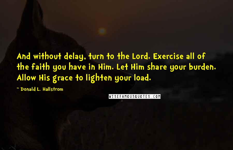 Donald L. Hallstrom Quotes: And without delay, turn to the Lord. Exercise all of the faith you have in Him. Let Him share your burden. Allow His grace to lighten your load.