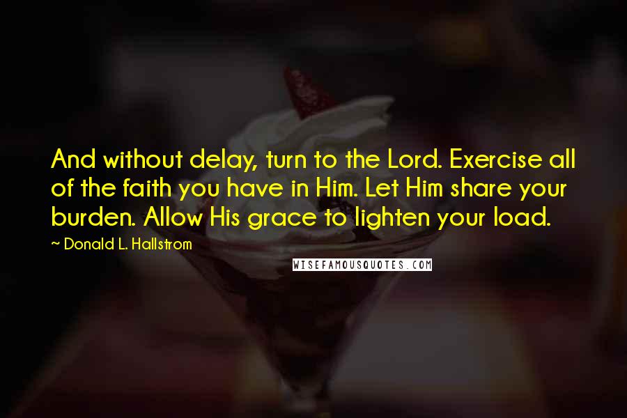 Donald L. Hallstrom Quotes: And without delay, turn to the Lord. Exercise all of the faith you have in Him. Let Him share your burden. Allow His grace to lighten your load.
