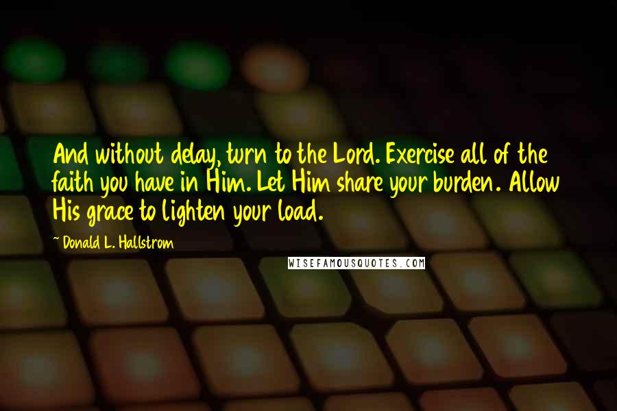 Donald L. Hallstrom Quotes: And without delay, turn to the Lord. Exercise all of the faith you have in Him. Let Him share your burden. Allow His grace to lighten your load.