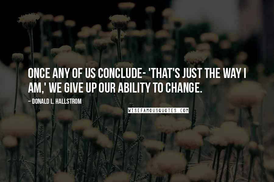 Donald L. Hallstrom Quotes: Once any of us conclude- 'That's just the way I am,' we give up our ability to change.