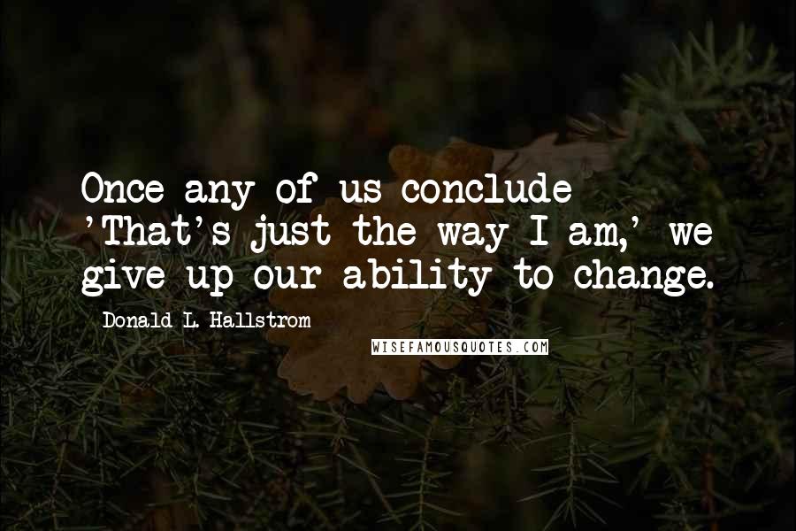 Donald L. Hallstrom Quotes: Once any of us conclude- 'That's just the way I am,' we give up our ability to change.