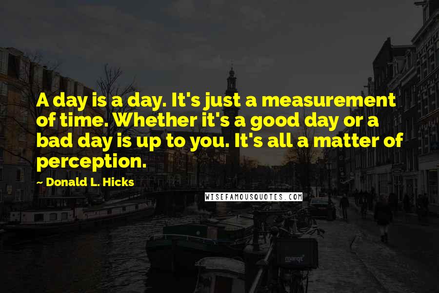 Donald L. Hicks Quotes: A day is a day. It's just a measurement of time. Whether it's a good day or a bad day is up to you. It's all a matter of perception.