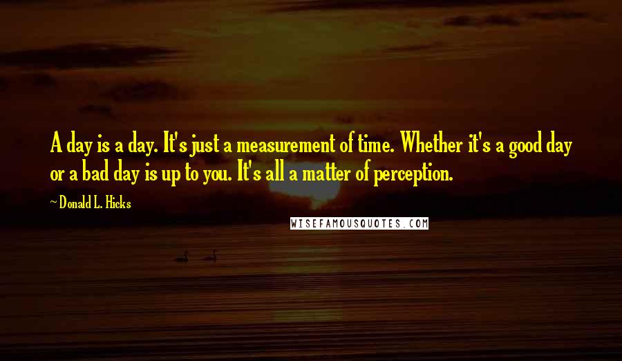 Donald L. Hicks Quotes: A day is a day. It's just a measurement of time. Whether it's a good day or a bad day is up to you. It's all a matter of perception.