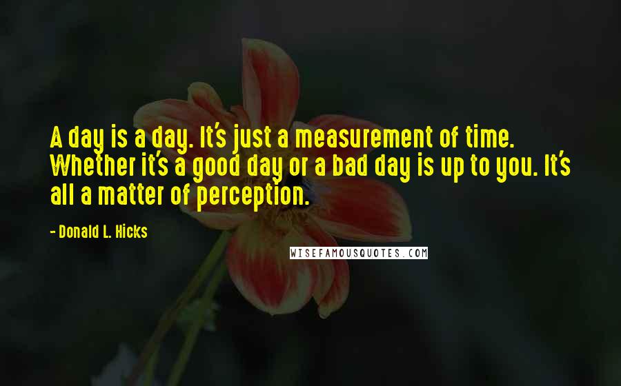 Donald L. Hicks Quotes: A day is a day. It's just a measurement of time. Whether it's a good day or a bad day is up to you. It's all a matter of perception.