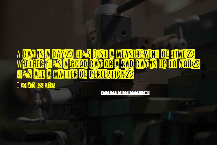 Donald L. Hicks Quotes: A day is a day. It's just a measurement of time. Whether it's a good day or a bad day is up to you. It's all a matter of perception.